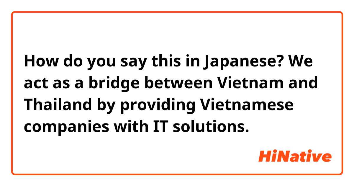 How do you say this in Japanese? We act as a bridge between Vietnam and Thailand by providing Vietnamese companies with IT solutions. 