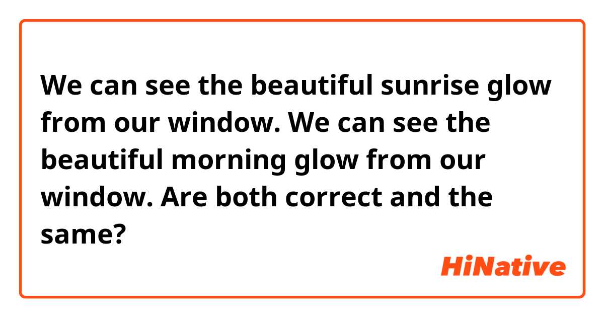 We can see the beautiful sunrise glow from our window.

We can see the beautiful morning glow from our window.

Are both correct and the same?
