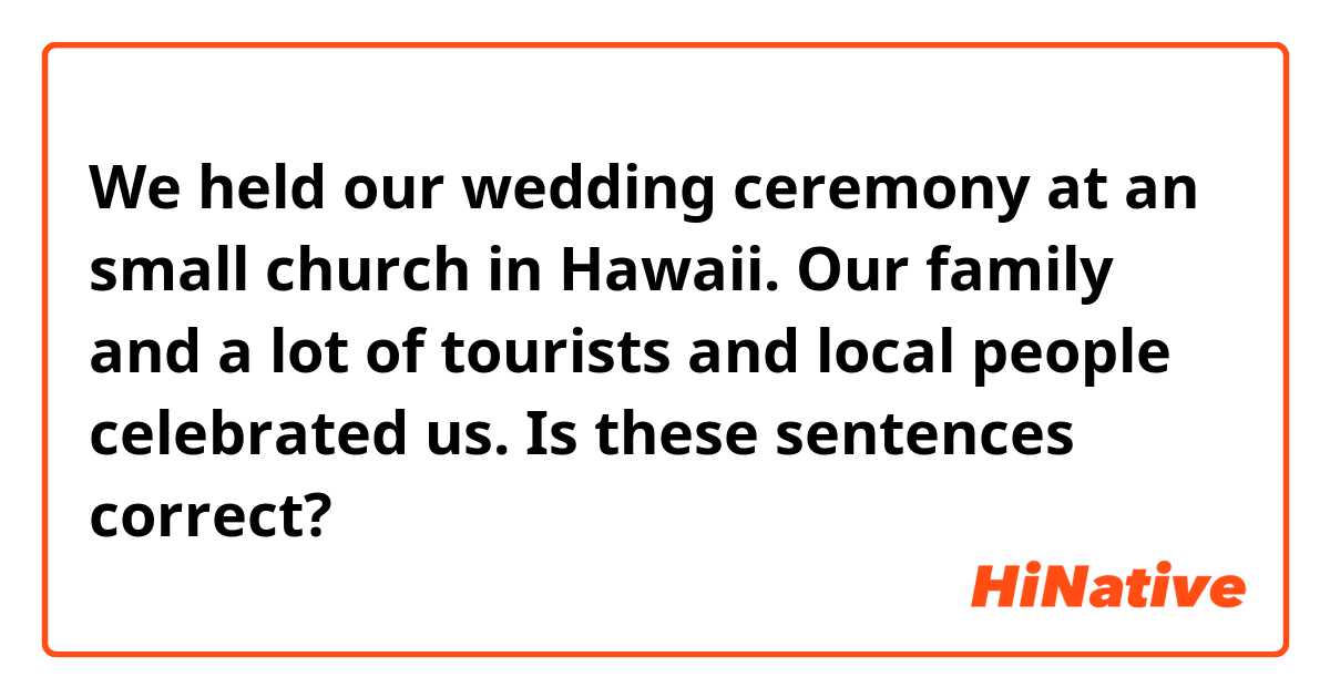 We held our wedding ceremony at an small church in Hawaii. Our family and a lot of tourists and local people celebrated us.

Is these sentences correct?