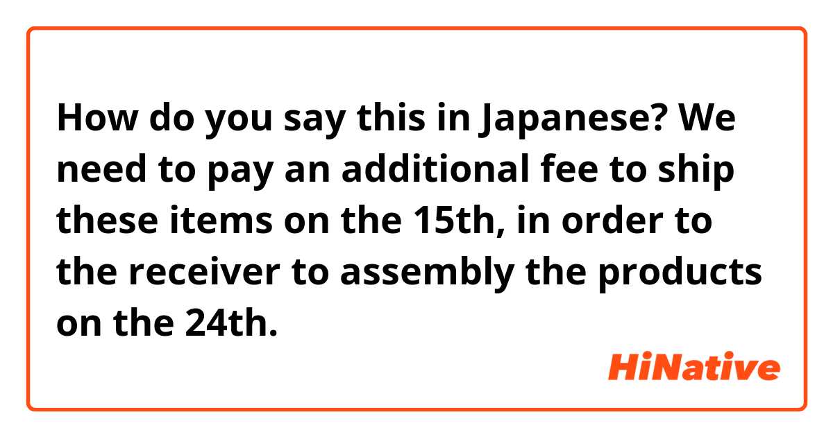 How do you say this in Japanese? We need to pay an additional fee to ship these items on the 15th, in order to the receiver to assembly the products on the 24th.  