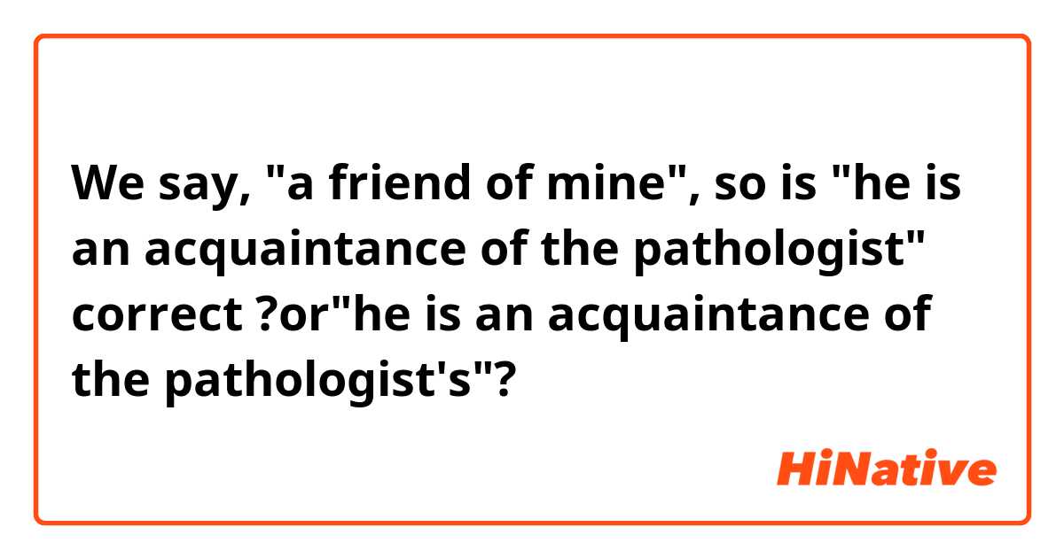 We say, "a friend of mine", so is "he is an acquaintance of the pathologist" correct ?or"he is an acquaintance of the pathologist's"?