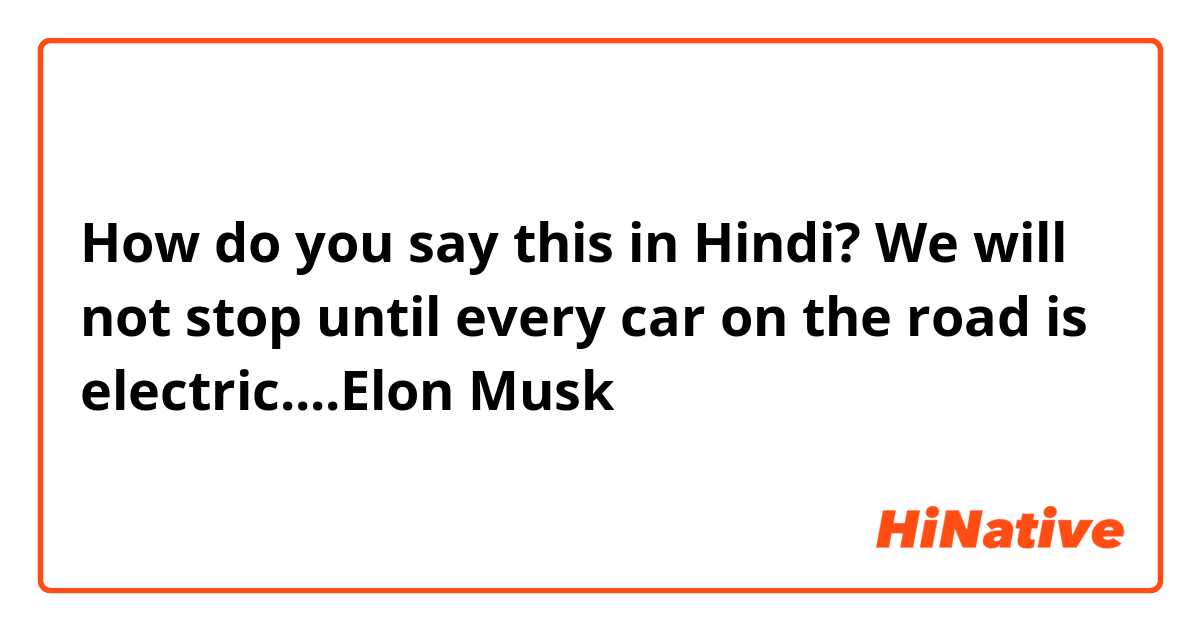 How do you say this in Hindi? We will not stop until every car on the road is electric....Elon Musk