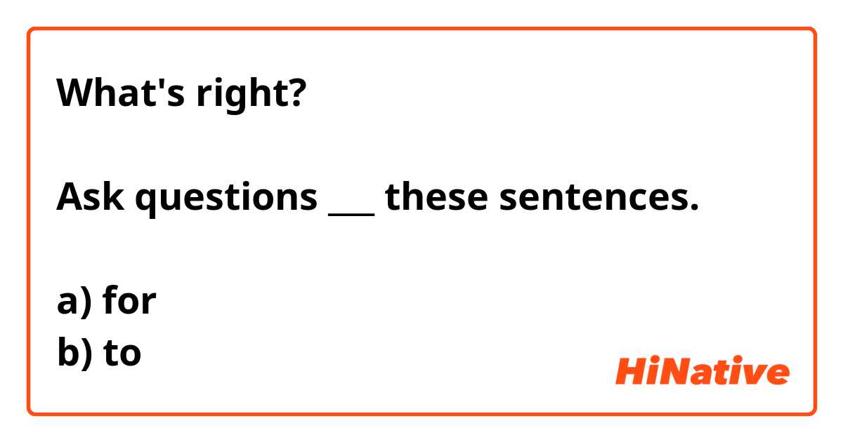 What's right?

Ask questions ___ these sentences.

a) for
b) to
