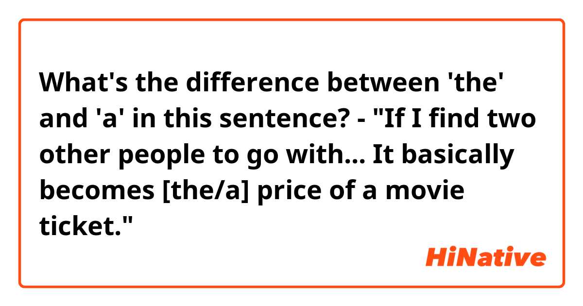 What's the difference between 'the' and 'a' in this sentence?

- "If I find two other people to go with... It basically becomes [the/a] price of a movie ticket."