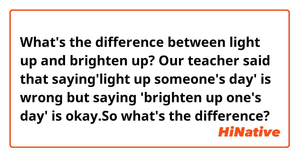What's the difference between light up and brighten up?
Our teacher said that saying'light up someone's day' is wrong but saying 'brighten up one's day' is okay.So what's the difference?