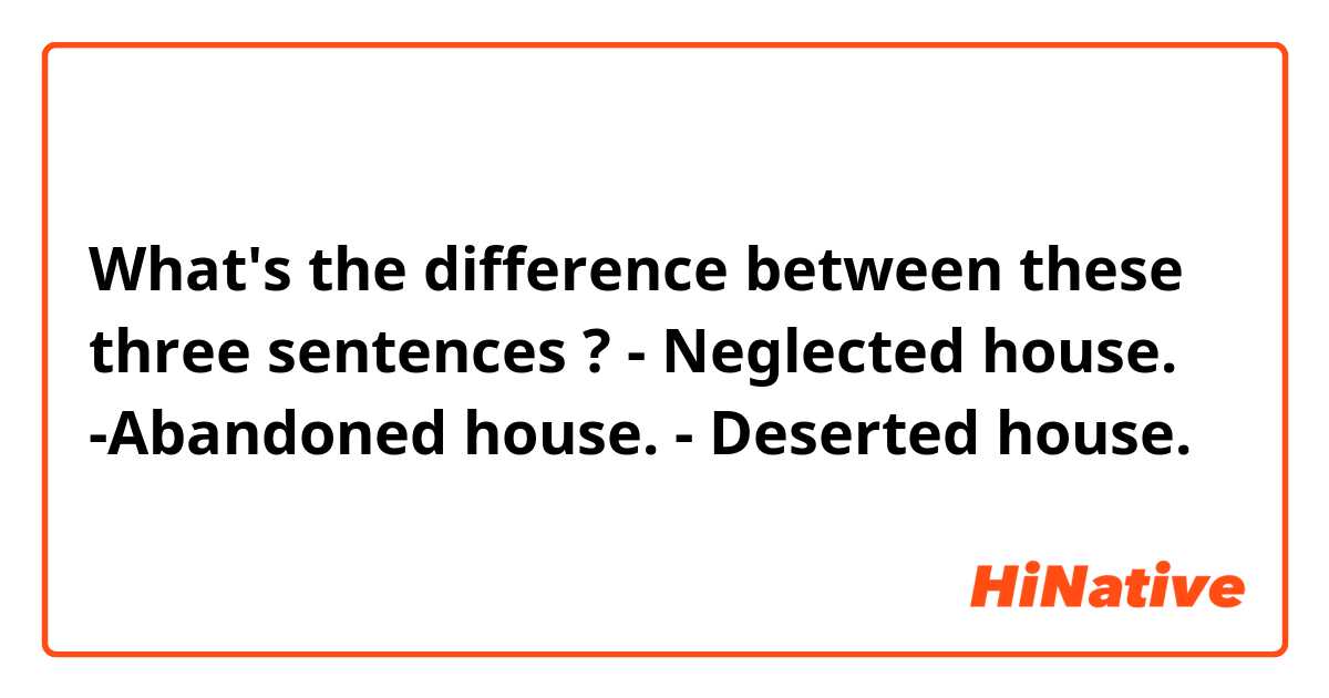What's the difference between these three sentences ?
- Neglected house.
-Abandoned house.
-  Deserted  house.