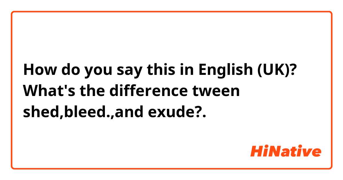 How do you say this in English (UK)? What's the difference tween shed,bleed.,and exude?.