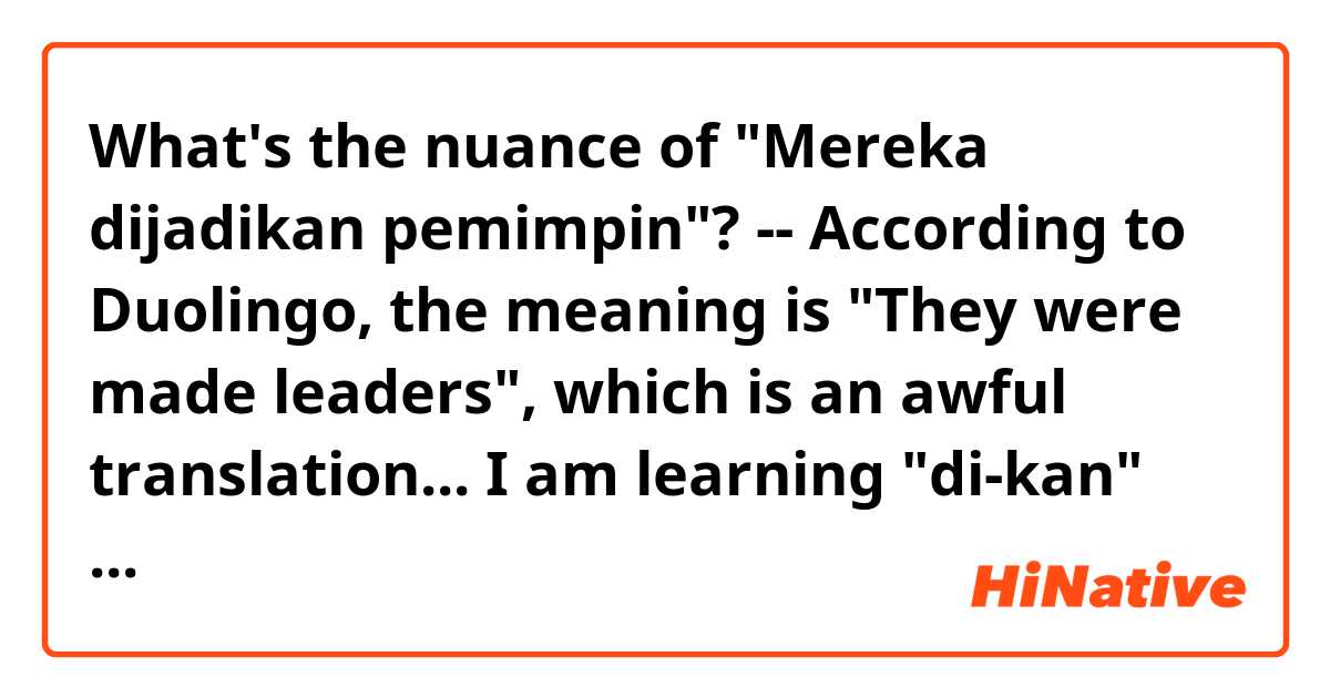 What's the nuance of "Mereka dijadikan pemimpin"? -- According to Duolingo, the meaning is "They were made leaders", which is an awful translation... I am learning "di-kan" verbs now. "Di-kan" is used in a passive sentence, and the nuance is either causative or benefactive. If this explanation is correct, I assume that the original Indonesian sentence suggests:
"Other people asked or forced them to become a leader. They didn't pursuit such a career path on their own will."
Is this interpretation correct?