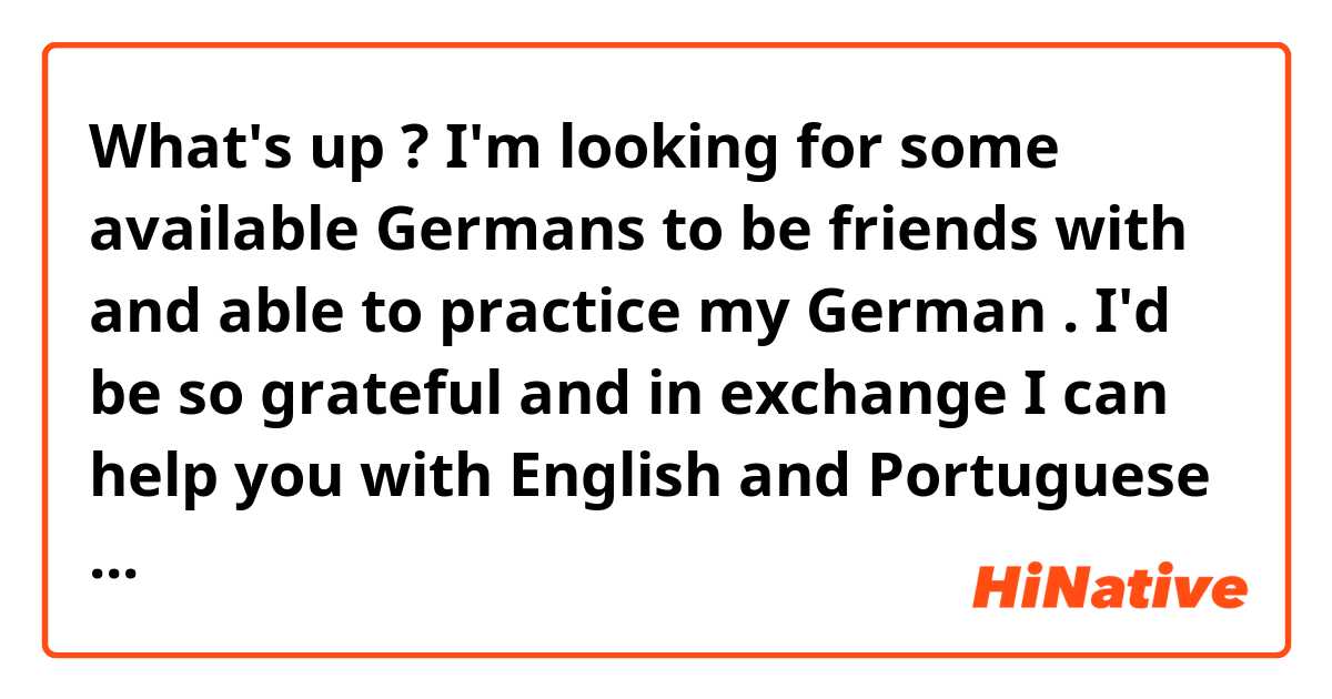 What's up ? I'm looking for some available Germans to be friends with and able to practice my German . I'd be so grateful and in exchange I can help you with English and Portuguese as well . 