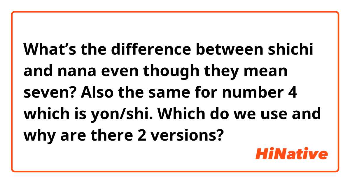 What’s the difference between shichi and nana even though they mean seven?

Also the same for number 4 which is yon/shi.

Which do we use and why are there 2 versions? 