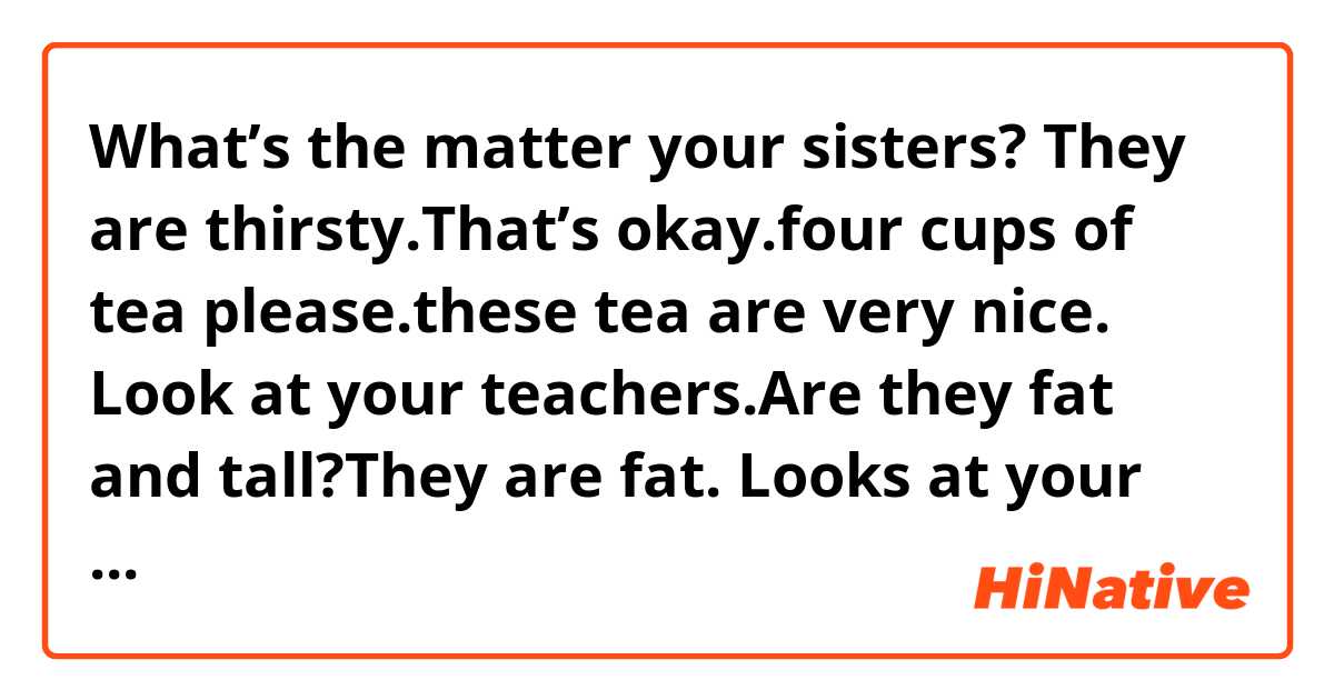 What’s the matter your sisters? They are thirsty.That’s okay.four cups of tea please.these tea are very nice.
Look at your teachers.Are they fat and tall?They are fat.
Looks at your hairs?Are they short and long?They are long and dirty 