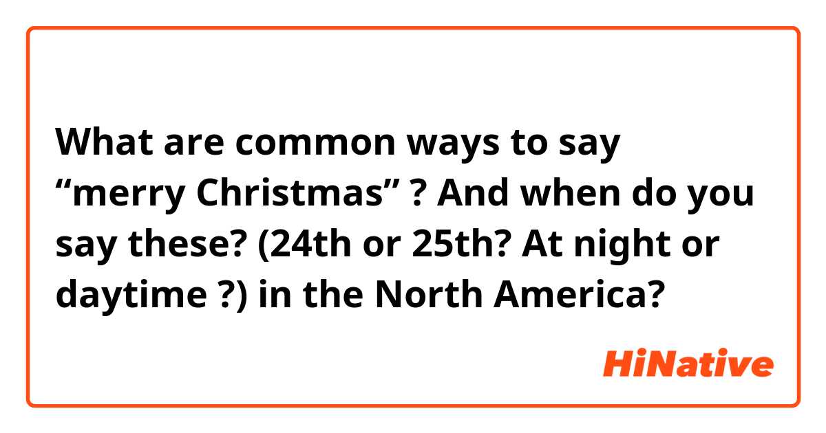 What are common ways to say “merry Christmas” ? And when do you say these? (24th or 25th? At night or daytime ?) in the North America?