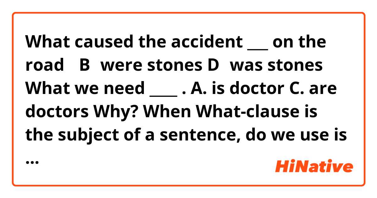 What caused the accident ___ on the road．
B．were stones
D．was stones
What we need ____ .
A. is doctor
C. are doctors 
Why? When What-clause is the subject of a sentence, do we use is or are? 
