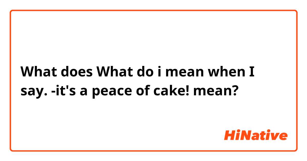 What does What do i mean when I say. -it's a peace of cake! mean?