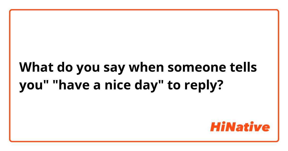 What do you say when someone tells you" "have a nice day" to reply? 