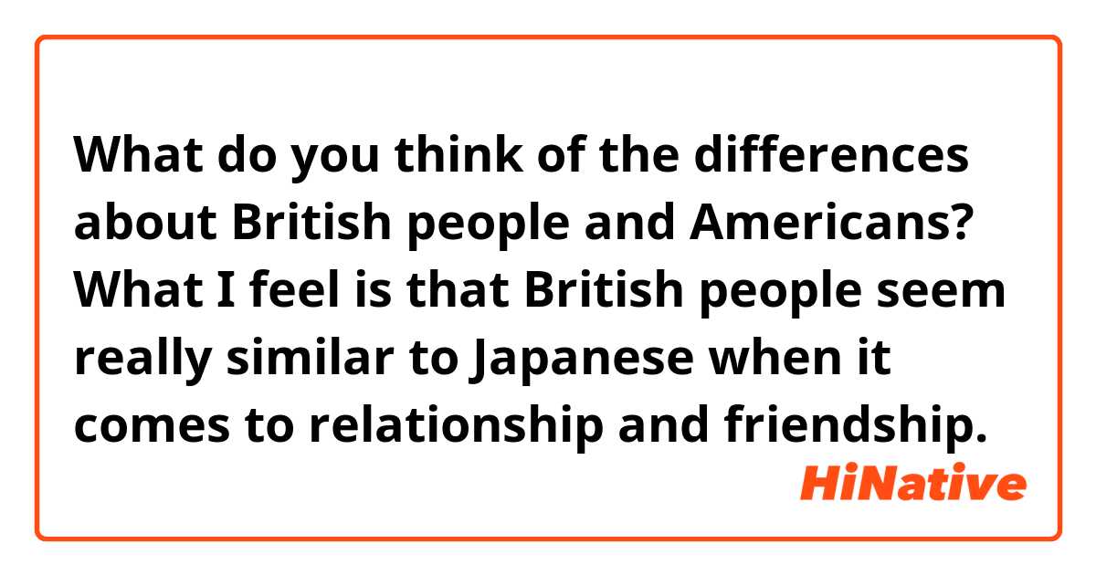 What do you think of the differences about British people and Americans? What I feel is that British people seem really similar to Japanese when it comes to relationship and friendship.