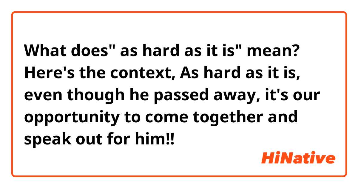 What does" as hard as it is" mean? 

Here's the context,

As hard as it is, even though he passed away, it's our opportunity to come together and speak out for him!! 