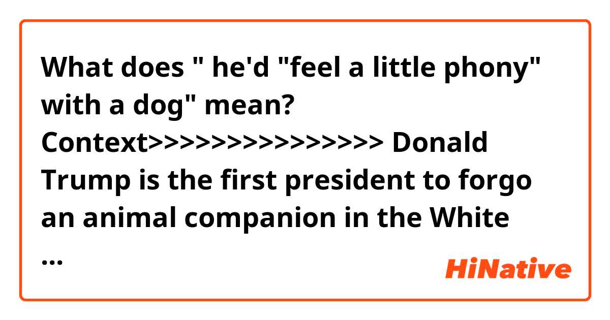 What does " he'd "feel a little phony" with a dog" mean?

Context>>>>>>>>>>>>>>>
Donald Trump is the first president to forgo an animal companion in the White House since Andrew Johnson in the 1860s, according to the Presidential Pet Museum. Trump has said he'd "feel a little phony" with a dog, but presidents haven't kept just canines — Calvin Coolidge had a bobcat, Teddy Roosevelt had a one-legged rooster, and Thomas Jefferson kept a pair of grizzly bear cubs on the White House lawn.