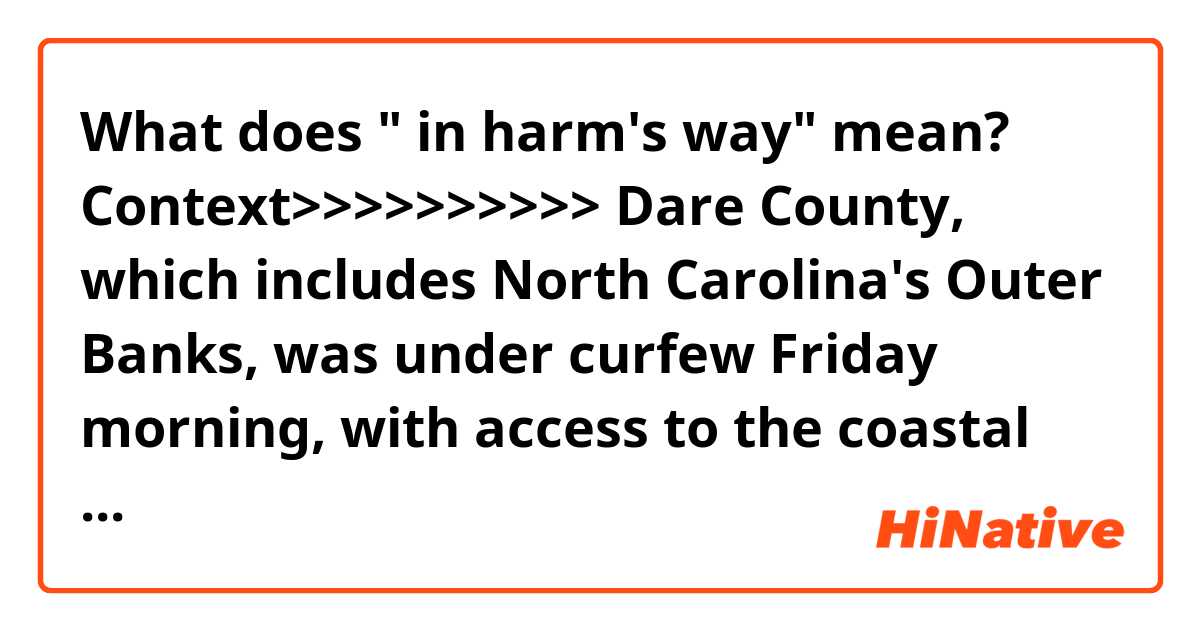 What does " in harm's way" mean?

Context>>>>>>>>>>
Dare County, which includes North Carolina's Outer Banks, was under curfew Friday morning, with access to the coastal county restricted. Further north, a round of evacuations were also ordered for Virginians in harm's way. 

"Dorian should remain a powerful hurricane as it moves near or along the coast of North Carolina during the next several hours," the National Hurricane Center said.