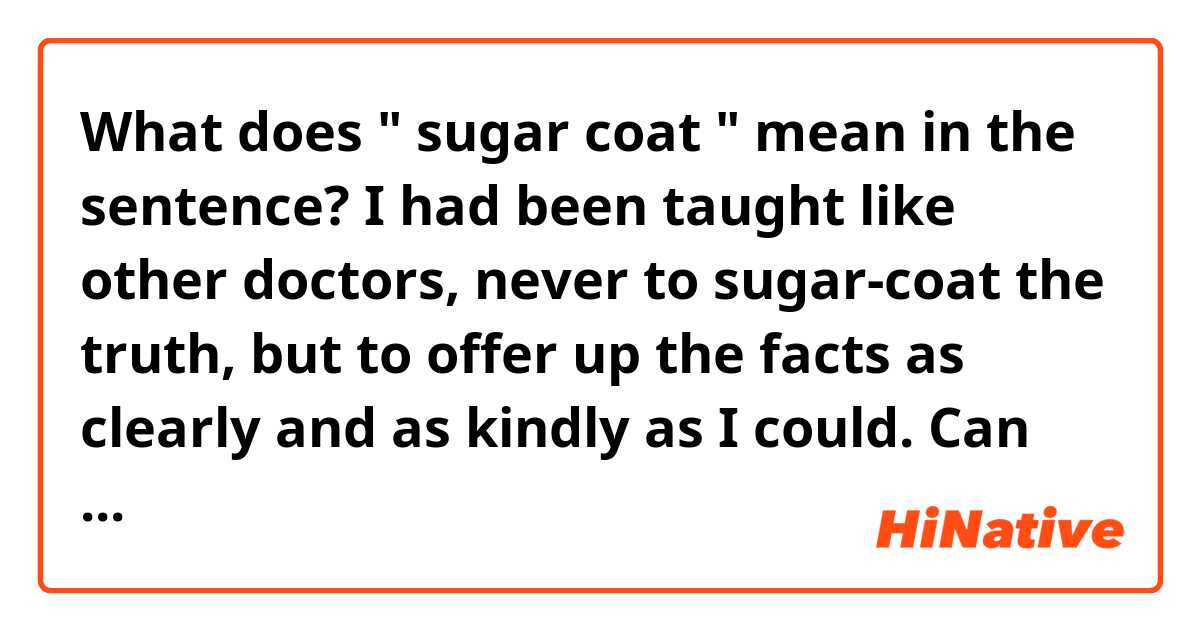 What does " sugar coat " mean in the sentence?

I had been taught like other doctors, never to sugar-coat the truth, but to offer up the facts as clearly and as kindly as I could.

Can anyone explain me please?

Thank you.