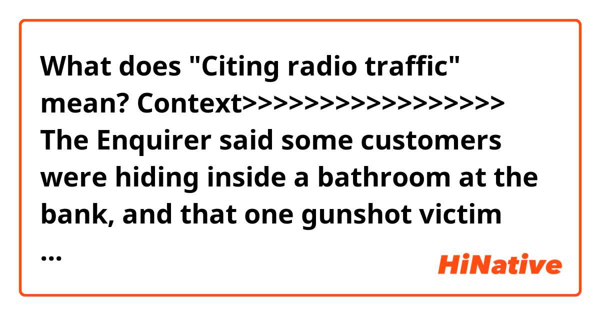 What does "Citing radio traffic" mean?

Context>>>>>>>>>>>>>>>>>
The Enquirer said some customers were hiding inside a bathroom at the bank, and that one gunshot victim was found inside a nearby ice cream shop. Citing radio traffic, the newspaper said no officers were hurt.