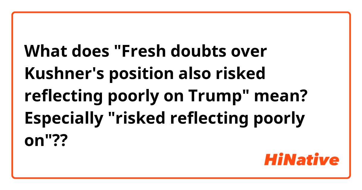 What does "Fresh doubts over Kushner's position also risked reflecting poorly on Trump" mean?
Especially "risked reflecting poorly on"??