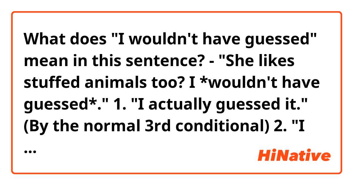 What does "I wouldn't have guessed" mean in this sentence?

- "She likes stuffed animals too? I *wouldn't have guessed*."

1. "I actually guessed it." (By the normal 3rd conditional)
2. "I didn't guessed it."
