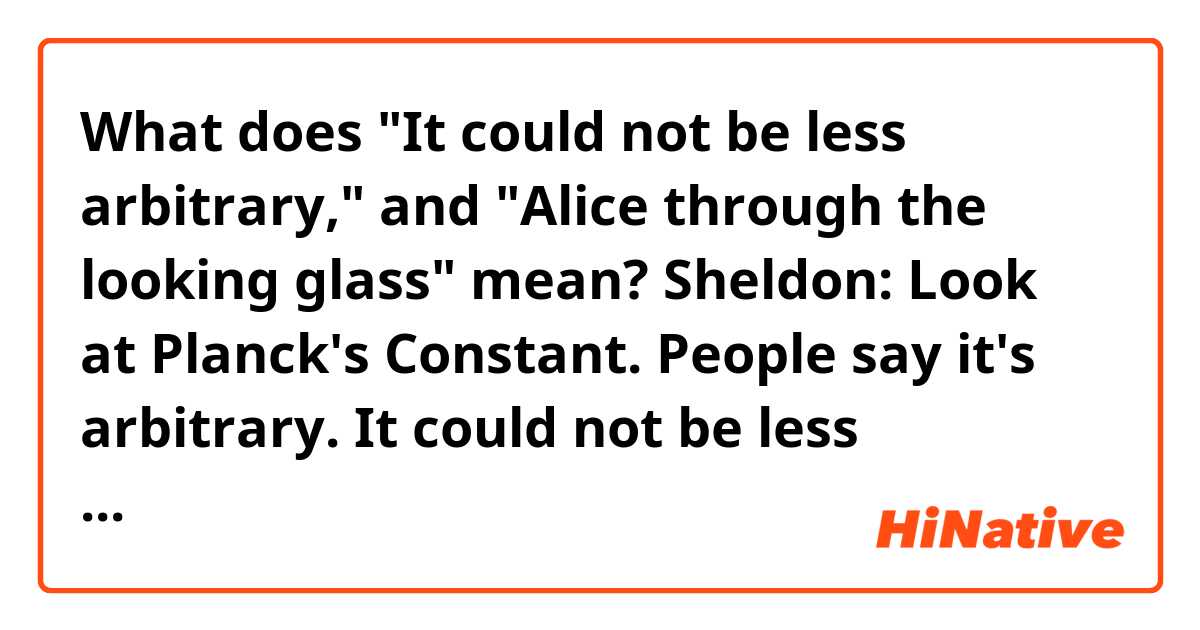 What does "It could not be less arbitrary," and "Alice through the looking glass" mean?


Sheldon: Look at Planck's Constant. People say it's arbitrary. It could not be less arbitrary. If it varied even slightly, life as we know it would not exist. Bam! Now, now, let's reconsider the entire argument, but with entropy reversed and effect preceding cause, so you are thinking of a universe that's not expanding from the centre, no, it is retreating from a, from a possibility space. Bam! This is a space where we are all essentially Alice through the looking glass, standing in front the Red Queen*, and we're being offered a cracker to quench our thirst.