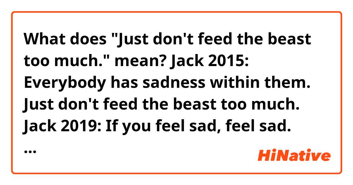 What does "Just don't feed the beast too much." mean?

Jack 2015: Everybody has sadness within them. Just don't feed the beast too much.
Jack 2019: If you feel sad, feel sad. Don't push it in. It's okay to feel sad. Everyone feels sad sometimes! 
Oh, Jack, how you have grown.