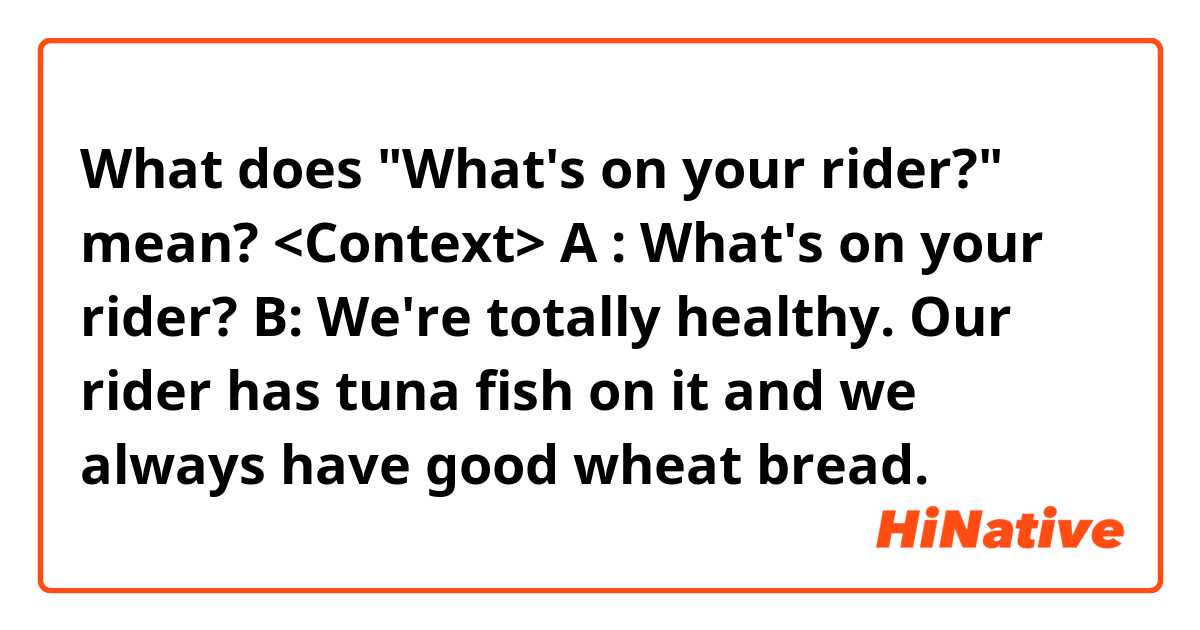 What does "What's on your rider?" mean? 

<Context>

A : What's on your rider? 

B: We're totally healthy. Our rider has tuna fish on it and we always have good wheat bread.


