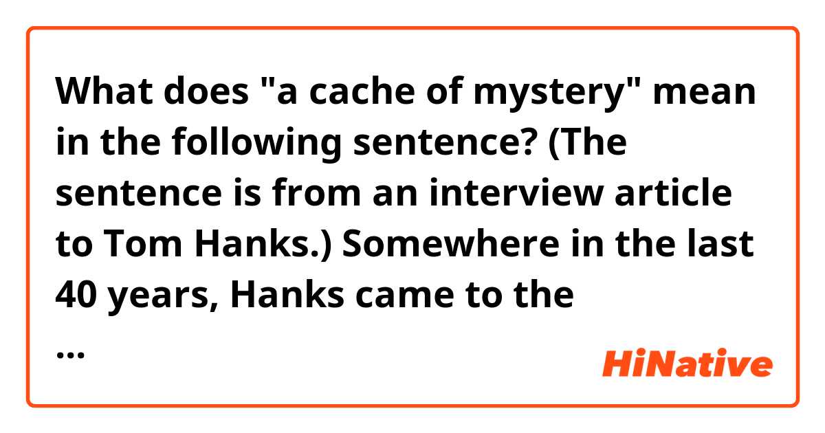 What does "a cache of mystery" mean in the following sentence? (The sentence is from an interview article to Tom Hanks.)

Somewhere in the last 40 years, Hanks came to the conclusion that he doesn’t scare anyone. “I recognized in myself a long time ago that I don’t instill fear in anybody,” he said. “Now, that’s different than being nice, you know? I think I have a cache of mystery. But it’s not one of malevolence.”