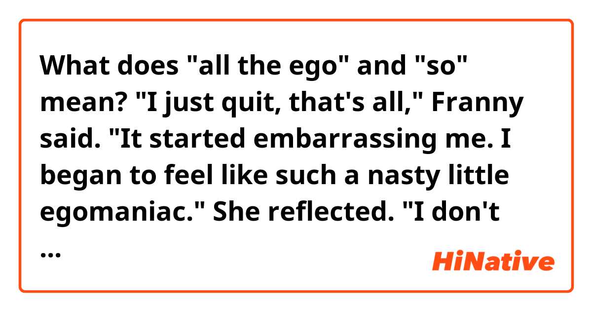 What does "all the ego" and "so" mean?

"I just quit, that's all," Franny said. "It started embarrassing me. I began to feel like such a nasty little egomaniac." She reflected. "I don't know. It seemed like such poor taste, sort of, to want to act in the first place. I mean all the ego. And I used to hate myself so, when I was in a play, to be backstage after the play was over. All those egos running around feeling terribly charitable and warm. 