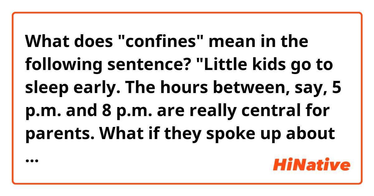 What does "confines" mean in the following sentence?

"Little kids go to sleep early. The hours between, say, 5 p.m. and 8 p.m. are really central for parents. What if they spoke up about that more? Employers might then see the benefit of making clear to parents that they needn’t fulfill their work obligations within the confines of a traditional day."
