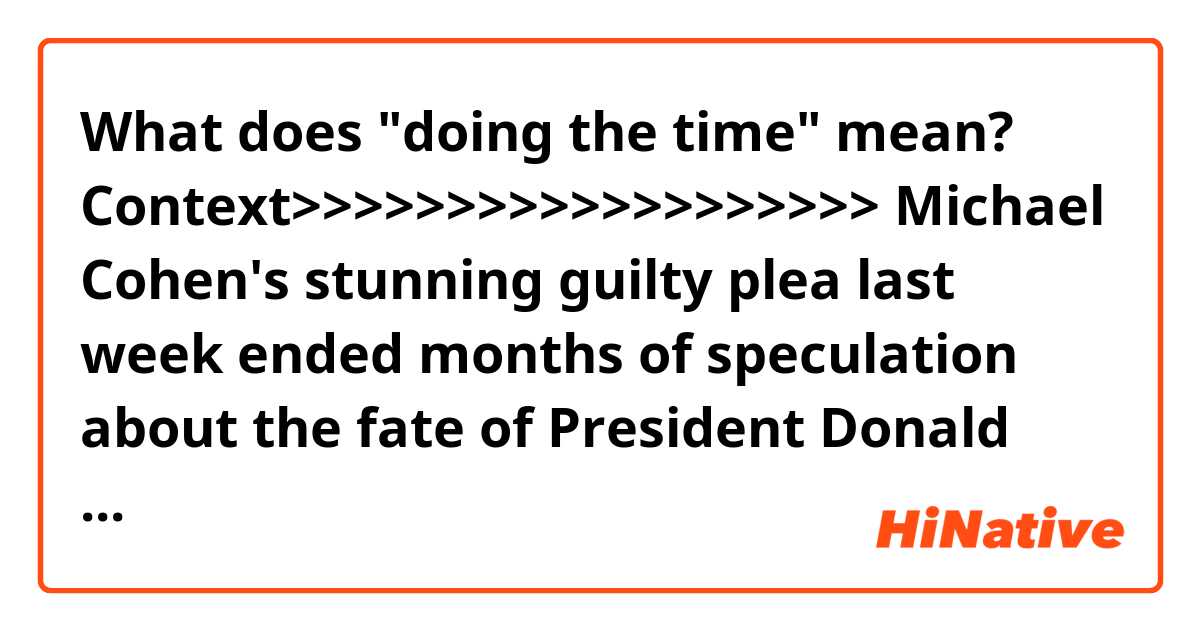 What does "doing the time" mean?

Context>>>>>>>>>>>>>>>>>>>
Michael Cohen's stunning guilty plea last week ended months of speculation about the fate of President Donald Trump's longtime personal lawyer.

And now, as Cohen waits for his sentencing hearing set for December, a source familiar with his thinking says "resignation" would be a fitting word to describe the 52-year-old's mindset -- acceptance that he is headed to prison in order to protect his family.

"He's very resigned to doing the time. He's resigned to the fact that he's going to go to jail for some time," the person said, adding that Cohen does not believe he will receive a presidential pardon from Trump.