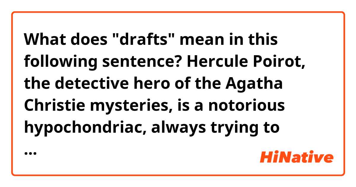 What does "drafts" mean in this following sentence?

Hercule Poirot, the detective hero of the Agatha Christie mysteries, is a notorious hypochondriac, always trying to protect himself from drafts.  