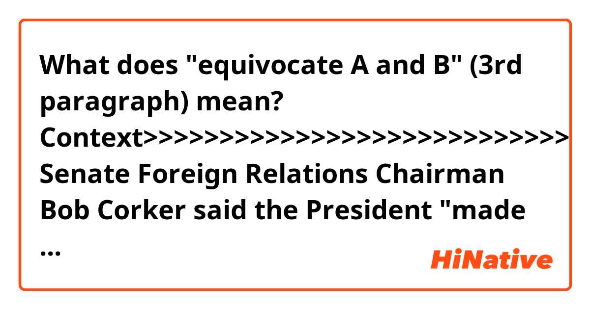 What does "equivocate A and B" (3rd paragraph) mean?


Context>>>>>>>>>>>>>>>>>>>>>>>>>>>>
Senate Foreign Relations Chairman Bob Corker said the President "made us look like a pushover" and that Putin was probably eating caviar on the plane home.

"I was very disappointed and saddened with the equivalency that he gave between them (the US intelligence agencies) and what Putin was saying," said Corker, a Tennessee Republican who is not seeking re-election.

Trump's comments that appeared to equivocate Putin's denial of Russian election meddling and the US intelligence community's assessment were commonly evoked in the steady stream of criticism. Republican Sen. Ben Sasse, a Republican from Nebraska, issued a blistering statement just minutes after the press conference wrapped.

Sasse rebuked Trump's statement that he held "both countries responsible" for the deteriorated relationship between the United States and Russia.