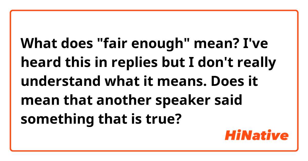 What does "fair enough" mean? 
I've heard this in replies  but I don't really understand what it means. 
Does it mean that another speaker said something that is true? 