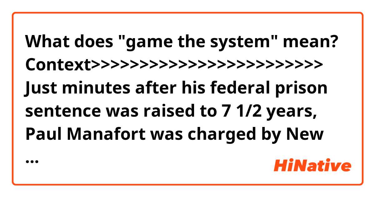 What does "game the system" mean?


Context>>>>>>>>>>>>>>>>>>>>>>>>
Just minutes after his federal prison sentence was raised to 7 1/2 years, Paul Manafort was charged by New York state prosecutors with residential mortgage fraud, conspiracy and falsifying business records.

President Donald Trump has no pardon powers over state crimes, and the move by Manhattan District Attorney Cyrus Vance Jr. raises the prospect of a third criminal conviction for Trump’s one-time campaign manager.

It’s the latest entry in Manafort’s criminal saga, one that’s stretched from Ukraine to Brooklyn with allegations of money laundering, high living and witness tampering, while advising eastern European autocrats on how to stay in power. After one federal judge came down on the light end of a possible sentence citing his “otherwise blameless life” last Thursday, another judge Wednesday lashed into him for copious deceit and trying to game the system.