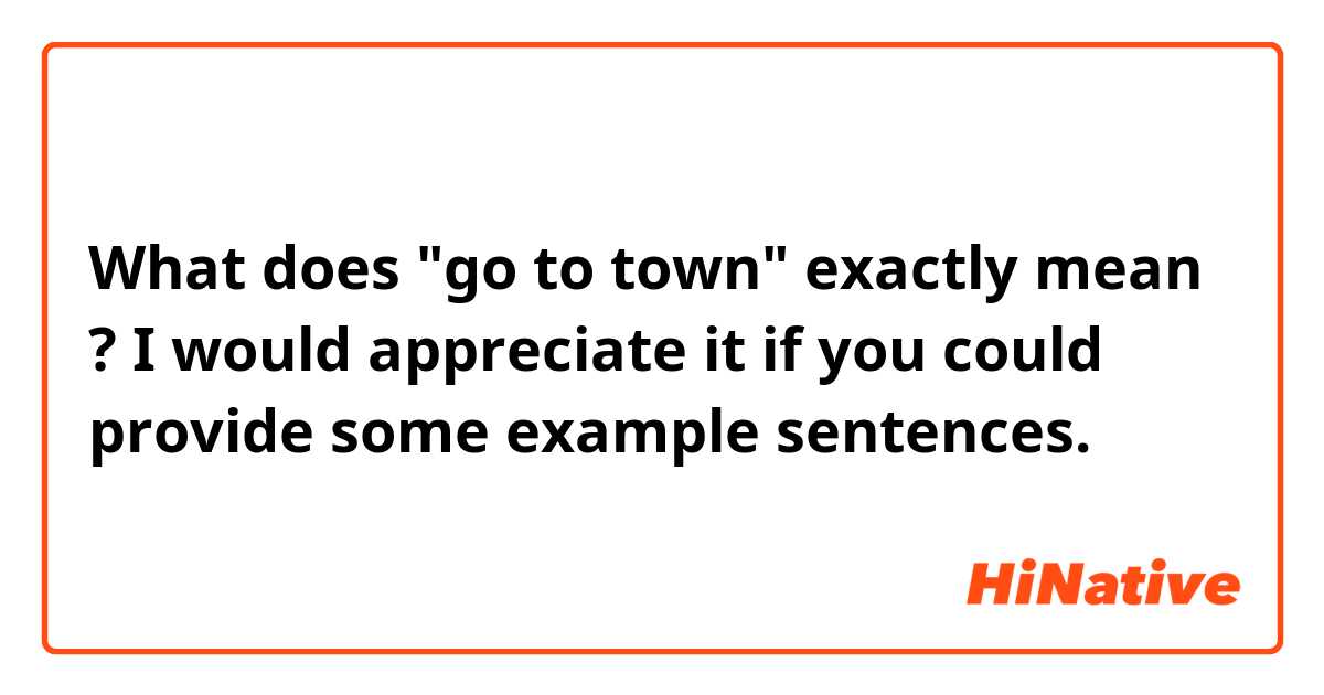 What does "go to town" exactly mean ?  I would appreciate it if you could provide some example sentences.