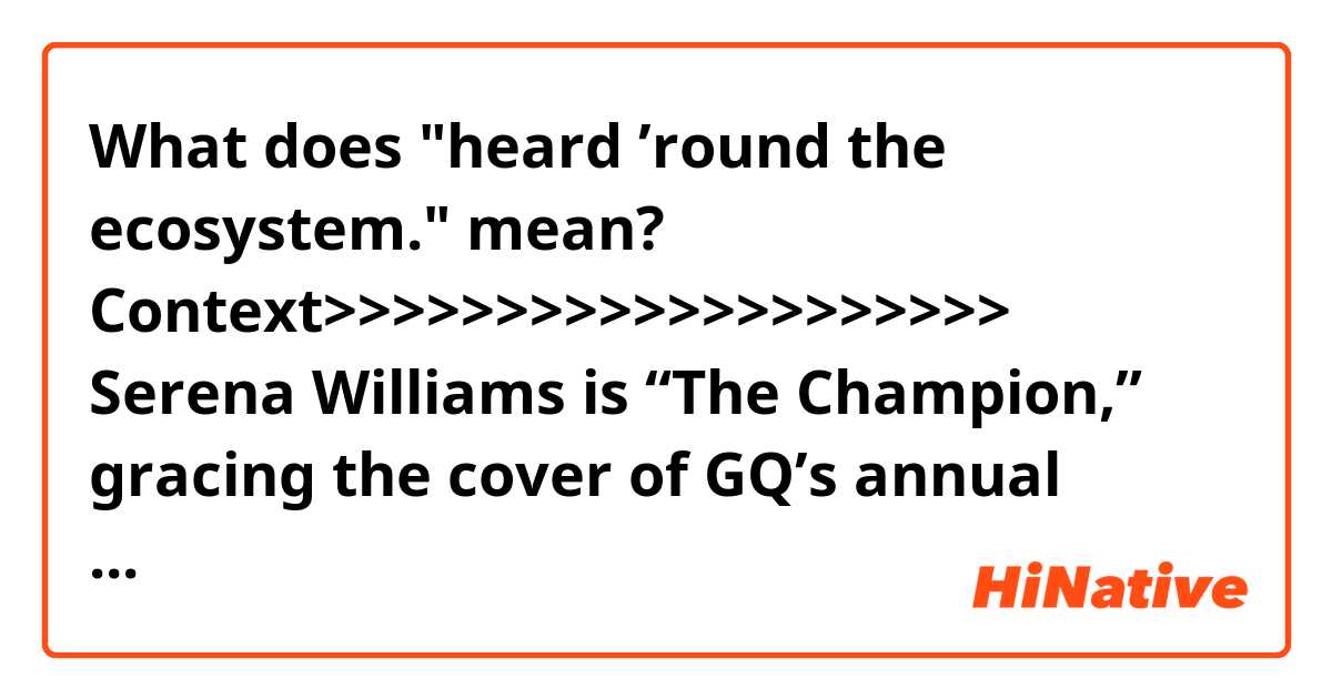 What does "heard ’round the ecosystem." mean?

Context>>>>>>>>>>>>>>>>>>>>
Serena Williams is “The Champion,” gracing the cover of GQ’s annual “Men of the Year” issue and diving into her event-filled 2018 that included a spar with the U.S. Open chair umpire at Arthur Ashe Stadium in Queens, New York. She lost to Naomi Osaka after an altercation heard ’round the ecosystem.