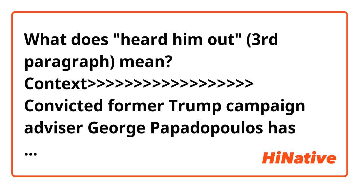 What does "heard him out" (3rd paragraph) mean?

Context>>>>>>>>>>>>>>>>>>
Convicted former Trump campaign adviser George Papadopoulos has publicly contradicted Attorney General Jeff Sessions' sworn testimony to Congress, saying both Sessions and Donald Trump apparently supported his proposal that Trump meet with Vladimir Putin during the 2016 campaign, according to a court filing late Friday night.

"While some in the room rebuffed George's offer, Mr. Trump nodded with approval and deferred to Mr. Sessions who appeared to like the idea and stated that the campaign should look into it. George's giddiness over Mr. Trump's recognition was prominent during the days that followed," Papadopoulos' lawyers wrote in a court filing Friday. Papadopoulos' legal team said that he has shared with special counsel Robert Mueller his recollections of the March 31, 2016, meeting.

Sessions, when asked about that meeting under oath, said that he "pushed back" on the idea of the Putin summit. CNN previously reported that Trump "heard him out," according to another adviser in the room, when Papadopoulos proposed the idea and offered to help execute it.
