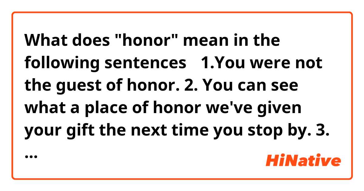 What does "honor" mean in the following sentences？

1.You were not the guest of honor.

2. You can see what a place of honor we've given your gift the next time you stop by.

3. When someone donates money to a charity in your honor.
