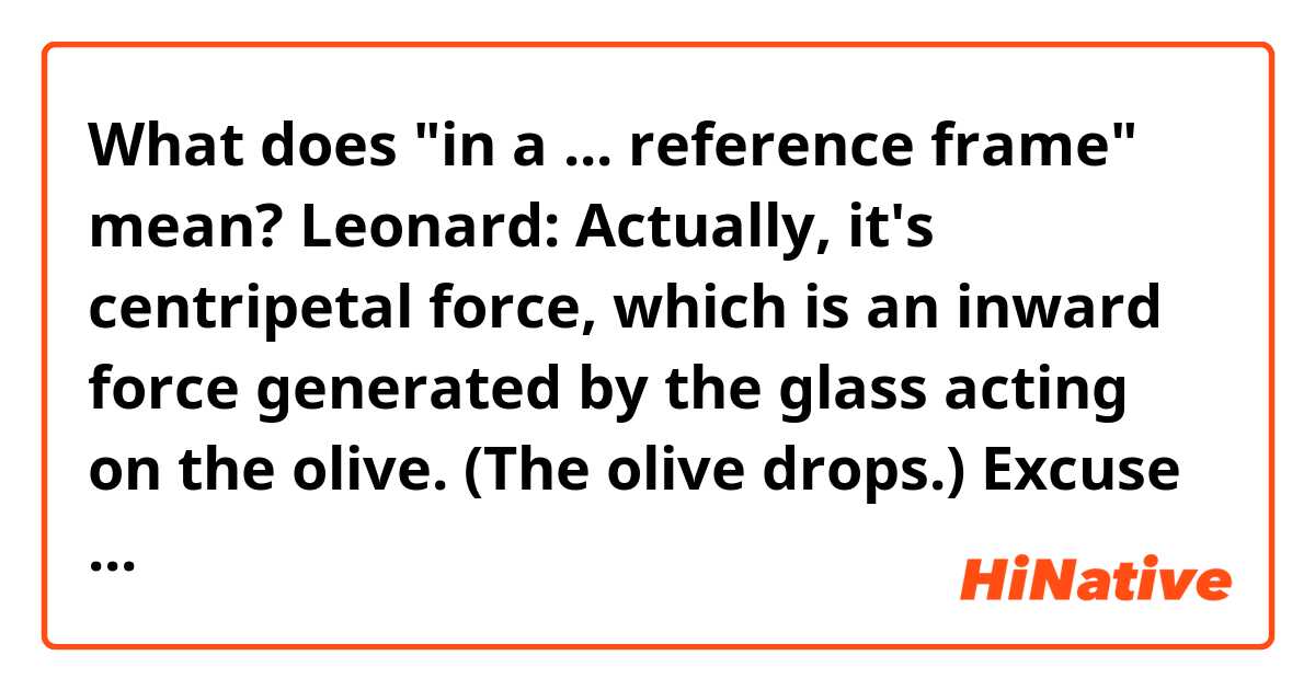 What does "in a ... reference frame" mean?

Leonard: Actually, it's centripetal force, which is an inward force generated by the glass acting on the olive. (The olive drops.) Excuse me. (Leonard disappears under table.)Now, if you were riding on the olive, you'd be in a non-inertial reference frame, and would (he bangs his head on the underside of the table.)