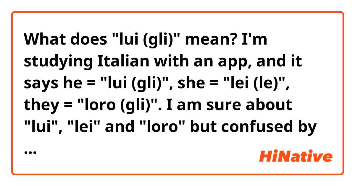 What does "lui (gli)" mean?

I'm studying Italian with an app, and it says he = "lui (gli)", she = "lei (le)", they = "loro (gli)". I am sure about "lui", "lei" and "loro" but confused by the words in (). Would you have any idea what those mean?