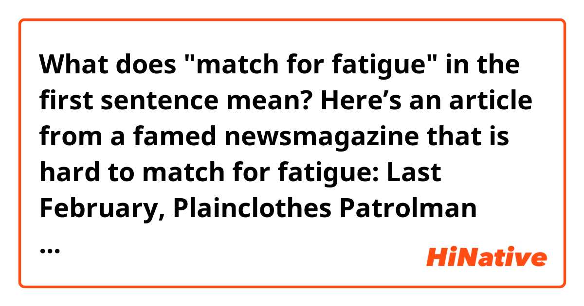 What does "match for fatigue" in the first sentence mean?

Here’s an article from a famed newsmagazine that is hard to match for fatigue: 

Last February, Plainclothes Patrolman Frank Serpico knocked at the door of a suspected Brooklyn heroin pusher. When the door opened a crack, Serpico shouldered his way in only to be met by a .22- cal. pistol slug crashing into his face. Somehow he survived, although there are still buzzing fragments in his head, causing dizziness and permanent deafness in his left ear. Almost as painful is the suspicion that he may well have been set up for the shooting by other policemen. For Serpico, 35, has been waging a lonely, four- year war against the routine and endemic corruption that he and others claim is rife in the New York City police department. His efforts are now sending shock waves through the ranks of New York’s finest.... Though the impact of the commission’s upcoming report has yet to be felt, Serpico has little hope that …