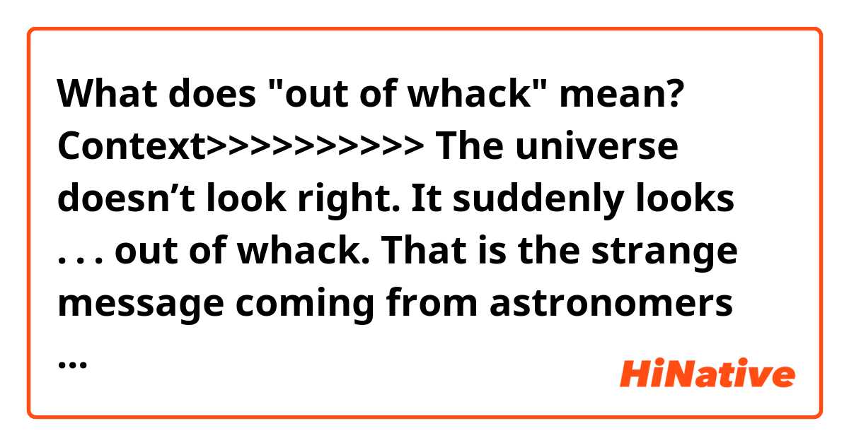 What does "out of whack" mean?

Context>>>>>>>>>>
The universe doesn’t look right. It suddenly looks . . . out of whack.

That is the strange message coming from astronomers and physicists, who are wondering whether they need to revise cosmic history.

The universe is unimaginably big, and it keeps getting bigger. But astronomers cannot agree on how quickly it is growing — and the more they study the problem, the more they disagree. Some scientists call this a “crisis” in cosmology. A less dramatic term in circulation is “the Hubble Constant tension.” 