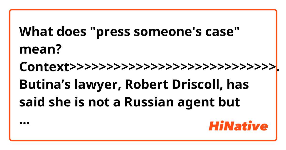 What does "press someone's case" mean?

Context>>>>>>>>>>>>>>>>>>>>>>>>>>>>.
Butina’s lawyer, Robert Driscoll, has said she is not a Russian agent but rather a student interested in learning about the American political system. The Russian government has proclaimed Butina’s innocence, promoting the hashtag #freeMariaButina on social media. Russian Foreign Minister Sergei Lavrov pressed Butina’s case with Secretary of State Mike Pompeo in a phone call Saturday, according to a statement by the Russian government.