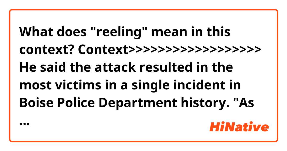 What does "reeling" mean in this context?

Context>>>>>>>>>>>>>>>>>>
He said the attack resulted in the most victims in a single incident in Boise Police Department history. "As you can imagine, the Wylie Street Apartment and our community is reeling from this attack," he said.