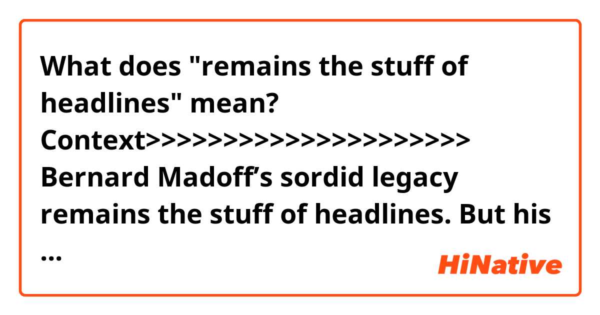 What does "remains the stuff of headlines" mean?

Context>>>>>>>>>>>>>>>>>>>>>
Bernard Madoff’s sordid legacy remains the stuff of headlines. But his fraudulent scheme altered -- and transformed -- the hedge fund industry.

As fund lawyer Steven Nadel at Seward & Kissel LLP put it in a recent interview: “Madoff was a huge wake up call for the entire asset management industry.”