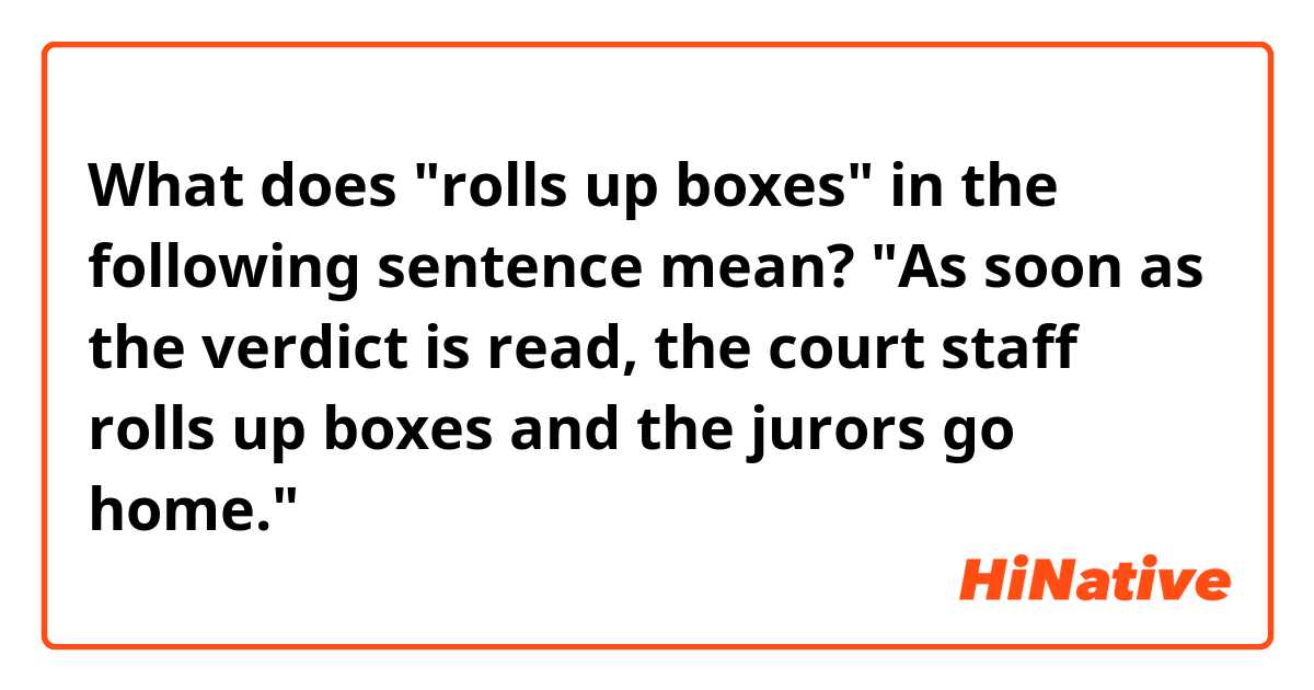 What does "rolls up boxes" in the following sentence mean?
"As soon as the verdict is read, the court staff rolls up boxes and the jurors go home."

